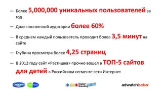 ― Более 5,000,000     уникальных пользователей за
  год

― Доля постоянной аудитории более    60%
― В среднем каждый пользователь проводит более   3,5 минут на
  сайте

― Глубина просмотра более 4,25    страниц
― В 2012 году сайт «Растишка» прочно вошел в ТОП-5 сайтов
  для детей в Российском сегменте сети Интернет
 