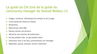 Le guide du CM (tiré de le guide du
community manager de Samuel Bielka) (1)
 Images, contenus, thématique du compte ou de la page
 Cross-testez de réseau en réseau
 Persévérez
 Déterminez votre ROI
 Pensez comme vos lecteurs
 Attention aux horaires de publication
 Ne pas publiez trop, ne pas publiez assez
 Intéressez vous à vos fans, personnalisez vos messages
 Répondez, parlez, écoutez, brisez l’isolement
 