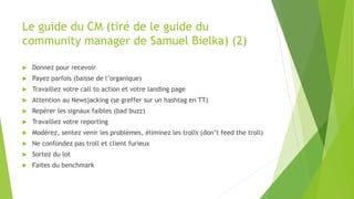 Le guide du CM (tiré de le guide du
community manager de Samuel Bielka) (2)
 Donnez pour recevoir
 Payez parfois (baisse de l’organique)
 Travaillez votre call to action et votre landing page
 Attention au Newsjacking (se greffer sur un hashtag en TT)
 Repérer les signaux faibles (bad buzz)
 Travaillez votre reporting
 Modérez, sentez venir les problèmes, éliminez les trolls (don’t feed the troll)
 Ne confondez pas troll et client furieux
 Sortez du lot
 Faites du benchmark
 