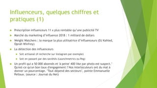 Influenceurs, quelques chiffres et
pratiques (1)
 Prescription influenceurs 11 x plus rentable qu’une publicité TV
 Marché du marketing d’influence 2018 : 1 milliard de dollars
 Weight Watchers : la marque la plus utilisatrice d’influenceurs (DJ Kahled,
Oprah Winfrey)
 La détection des influenceurs
 Soit artisanal (# recherche sur Instagram par exemple)
 Soit en passant par des sociétés (Launchmetrics ou Peg)
 Un profil qui a 50 000 abonnés et 'à peine' 400 like par photo est suspect."
Qu'est-ce qu'un bon taux d'engagement ? Nos interlocuteurs ont du mal à
donner un pourcentage. "Tout dépend des secteurs", pointe Emmanuelle
Pelloux. (source : Journal du Net)
 