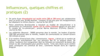 Influenceurs, quelques chiffres et
pratiques (2)
 On parle d'une rémunération qui oscille entre 200 et 300 euros par collaboration
pour un profil avec 50 000 abonnés." Comptez 10 fois plus pour les instagrammeurs
qui dépassent le million.(Source : Journal du Net 2017)
 Notre plateforme Brandyoulike a introduit un modèle de rémunération à la
performance où l'influenceur touche 12% du chiffre d'affaires généré en plus pour
le compte de l'e-commerçant", précise Marine Montironi d’Effinity (Source :
Journal du Net)
 Les célébrités (Beyoncé – 50000 personnes dans le monde), les leaders d’opinion
(500 000 personnes dans le monde), leaders de communautés ou consom’acteurs
(50 millions et plus)
 Si le nombre d'interactions (like, commentaires, regram…) divisé par le nombre de
followers est anormalement bas, aux alentours des 2%, le soupçon plane. De
même, l'audience d'un instagrameur dont les followers se contentent de poster des
emojis ou des onomatopées peut paraître louche. "C'est sans doute qu'un nombre
assez conséquent est constitué de bots", commente Pascale Azria de l’agence
Kingcom
 