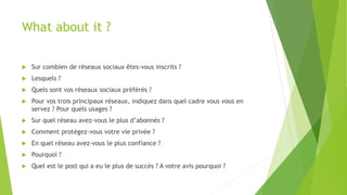 What about it ?
 Sur combien de réseaux sociaux êtes-vous inscrits ?
 Lesquels ?
 Quels sont vos réseaux sociaux préférés ?
 Pour vos trois principaux réseaux, indiquez dans quel cadre vous vous en
servez ? Pour quels usages ?
 Sur quel réseau avez-vous le plus d’abonnés ?
 Comment protégez-vous votre vie privée ?
 En quel réseau avez-vous le plus confiance ?
 Pourquoi ?
 Quel est le post qui a eu le plus de succès ? A votre avis pourquoi ?
 