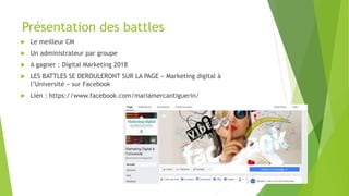 Présentation des battles
 Le meilleur CM
 Un administrateur par groupe
 A gagner : Digital Marketing 2018
 LES BATTLES SE DEROULERONT SUR LA PAGE « Marketing digital à
l’Université » sur Facebook
 Lien : https://www.facebook.com/mariamercantiguerin/
 