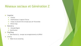 Réseaux sociaux et Génération Z
 Snapchat
 + Stories
 + Notifications si capture d’écran
 + Snaps ne peuvent être envoyés plus de 10 secondes
 +Filtres Snap
 Musical.ly
 + Karaoké Digital
 Gamification
 Ping-Pong
 Idem Musical.ly – envoyer ses enregistrements en différé
 Live.ly
 Vidéo live en streaming
 