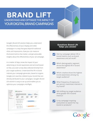 Google’s Brand Lift solution helps you understand
the effectiveness of your display and video
campaigns in a way that goes beyond traditional
clicks and impressions. Now you can measure
the brand metrics that matter, and get actionable
insights about the effectiveness of your ad campaign.
In a matter of days, know the impact of your
­advertising on brand awareness and ad recall based
on fast, accurate survey data collected directly from
your target audience. Understand the lift in brand
interest your campaign generates, based on organic
Google.com searches related to your brand that are
directly attributed to your campaigns. Google’s Brand
Lift solution is easy to set up and enables you to
optimize your campaigns mid-flight.
UNDERSTANDANDOPTIMIZETHEIMPACTOF
YOURDIGITALBRANDCAMPAIGNS
Did my campaign deliver lift in
brand metrics such as brand
awareness and ad recall?
Which demographic segment
drove the highest lift in brand
awareness?
Which creative drove the highest
brand awareness among my
target audience?
What frequency of exposures
per person maximizes interest in
my brand?
Will shifting my target audience
drive greater lift in brand
metrics?
Is my campaign inspiring
consumers to search for my
brand or products?
BRAND LIFT
Questions Brand Lift
helps you answer
 