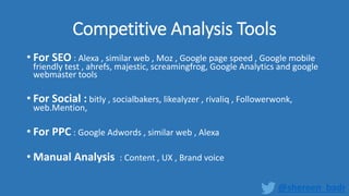 Competitive Analysis Tools
• For SEO : Alexa , similar web , Moz , Google page speed , Google mobile
friendly test , ahrefs, majestic, screamingfrog, Google Analytics and google
webmaster tools
• For Social : bitly , socialbakers, likealyzer , rivaliq , Followerwonk,
web.Mention,
• For PPC : Google Adwords , similar web , Alexa
• Manual Analysis : Content , UX , Brand voice
@shereen_badr
 