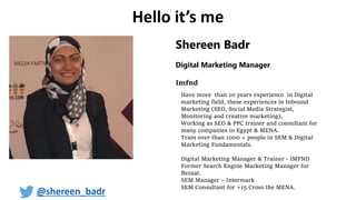 Shereen Badr
Digital Marketing Manager
Imfnd
Have more than 10 years experience in Digital
marketing field, these experiences in Inbound
Marketing (SEO, Social Media Strategist,
Monitoring and creative marketing),
Working as SEO & PPC trainer and consultant for
many companies in Egypt & MENA.
Train over than 1000 + people in SEM & Digital
Marketing Fundamentals.
Digital Marketing Manager & Trainer - IMFND
Former Search Engine Marketing Manager for
Bezaat.
SEM Manager – Intermark
SEM Consultant for +15 Cross the MENA.
Hello it’s me
@shereen_badr
 