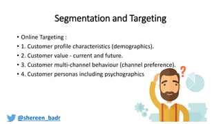 Segmentation and Targeting
• Online Targeting :
• 1. Customer profile characteristics (demographics).
• 2. Customer value - current and future.
• 3. Customer multi-channel behaviour (channel preference).
• 4. Customer personas including psychographics
@shereen_badr
 