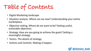 Table of Contents
• Digital Marketing landscape
• Situation analysis. Where are we now? Understanding your online
marketplace.
• Objective setting. Where do we want to be? Setting useful,
actionable objectives.
• Strategy. How are you going to achieve the goals? Setting a
meaningful strategy.
• Tactics. The details of strategy.
• Actions and Controls. Making it happen.
@shereen_badr
 