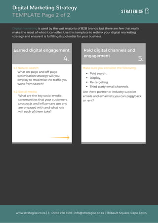 Digital Marketing Strategy
TEMPLATE Page 2 of 2
Digital marketing is used by the vast majority of B2B brands, but there are few that really
make the most of what it can offer. Use this template to rethink your digital marketing
strategy and ensure it is fulfilling its potential for your business.
Earned digital engagement Paid digital channels and
engagement
4.1 Natural search
     What on-page and off-page              
     optimisation strategy will you
     employ to maximise the traffic you  
     want from search?
4.2 Social media
      What are the key social media        
      communities that your customers,  
      prospects and influencers use and  
      are engaged with and what role      
      will each of them take?
Make sure you consider the following:
Paid search.
Display.
Re-targeting.
Third-party email channels.
4. 5.
www.strategise.co.za | T: +2783 270 3591 | info@strategise.co.za | Thibault Square, Cape Town
Are there partner or industry supplier
emails and email lists you can piggyback
or rent?
 