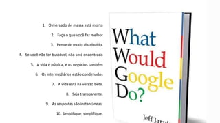 1. O mercado de massa está morto
2. Faça o que você faz melhor
3. Pense de modo distribuído.
4. Se você não for buscável, não será encontrado
5. A vida é pública, e os negócios também
6. Os intermediários estão condenados
7. A vida está na versão beta.
8. Seja transparente.
9. As respostas são instantâneas.
10. Simplifique, simplifique.
 