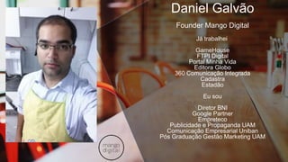 Daniel Galvão
Founder Mango Digital
Já trabalhei
GameHouse
FTPI Digital
Portal Minha Vida
Editora Globo
360 Comunicação Integrada
Cadastra
Estadão
Eu sou
Diretor BNI
Google Partner
Empreteco
Publicidade e Propaganda UAM
Comunicação Empresarial Uniban
Pós Graduação Gestão Marketing UAM
 