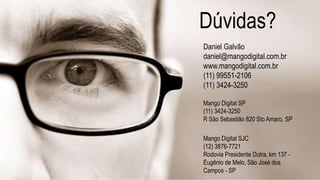 Dúvidas?
Daniel Galvão
daniel@mangodigital.com.br
www.mangodigital.com.br
(11) 99551-2106
(11) 3424-3250
Mango Digital SP
(11) 3424-3250
R São Sebastião 820 Sto Amaro, SP
Mango Digital SJC
(12) 3876-7721
Rodovia Presidente Dutra, km 137 -
Eugênio de Melo, São José dos
Campos - SP
 