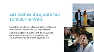 Les icônes d’aujourd’hui
sont sur le Web.
La notion de rêve est toujours bien présente.
Mais elle est renforcée par la proximité.
Les influenceurs nourrissent de nouvelles
expériences leurs communautés, qui
souhaitent avoir le même style de vie.
 