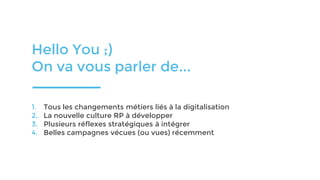 Hello You ;)
On va vous parler de...
1. Tous les changements métiers liés à la digitalisation
2. La nouvelle culture RP à développer
3. Plusieurs réflexes stratégiques à intégrer
4. Belles campagnes vécues (ou vues) récemment
 
