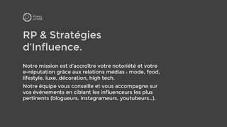 RP & Stratégies
d’Influence.
Notre mission est d’accroître votre notoriété et votre
e-réputation grâce aux relations médias : mode, food,
lifestyle, luxe, décoration, high tech.
Notre équipe vous conseille et vous accompagne sur
vos événements en ciblant les influenceurs les plus
pertinents (blogueurs, instagrameurs, youtubeurs…).
 