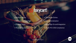 • MultipleStores
• Refined User Interface
• ProductTypes
• ProductCustomisation
• Transaction Extras
• Internationalization
• Single Sign On and Integration
• Level 1 PCI-DSS Compliance
www.foxycart.com
 