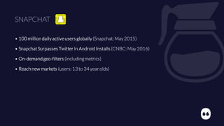 SNAPCHAT
• 100 million daily activeusers globally (Snapchat: May 2015)
• SnapchatSurpasses Twitter in Android Installs (CNBC: May 2016)
• On-demand geo-filters (includingmetrics)
• Reach new markets (users: 13 to 34 year olds)
 
