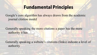 Fundamental Principles
Google’s core algorithm has always drawn from the academic
journal citation model
Generally speaking the more citations a paper has the more
authority it has
Generally speaking a website’s citations (links) indicate a level of
authority
 