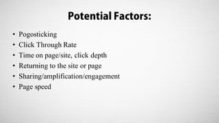 Potential Factors:
• Pogosticking
• Click Through Rate
• Time on page/site, click depth
• Returning to the site or page
• Sharing/amplification/engagement
• Page speed
 