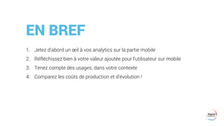 EN BREF
1. Jetez d’abord un œil à vos analytics sur la partie mobile
2. Réfléchissez bien à votre valeur ajoutée pour l’utilisateur sur mobile
3. Tenez compte des usages, dans votre contexte
4. Comparez les coûts de production et d’évolution !
 