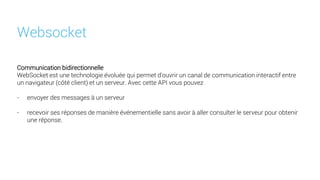 Communication bidirectionnelle
WebSocket est une technologie évoluée qui permet d'ouvrir un canal de communication interactif entre
un navigateur (côté client) et un serveur. Avec cette API vous pouvez
- envoyer des messages à un serveur
- recevoir ses réponses de manière événementielle sans avoir à aller consulter le serveur pour obtenir
une réponse.
Websocket
 