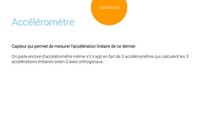 Capteur qui permet de mesurer l'accélération linéaire de ce dernier.
On parle encore d'accéléromètre même s'il s'agit en fait de 3 accéléromètres qui calculent les 3
accélérations linéaires selon 3 axes orthogonaux.
Accéléromètre
Hardware
 