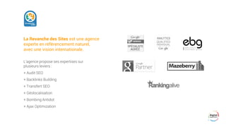 La Revanche des Sites est une agence
experte en référencement naturel,
avec une vision internationale.
L’agence propose ses expertises sur
plusieurs leviers :
+ Audit SEO
+ Backlinks Building
+ Transfert SEO
+ Géolocalisation
+ Bombing Antidot
+ Ajax Optimization
 