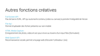 Full Screen API :
Pas de barre d’URL. API qui autorise le contenu (video ou canvas) à prendre l'intégralité de l'écran
File Api :
Permet d’uploader des fichier présents sur son mobile
HTML Media Capture :
Enregistrement de photo, video et son pour envoi au travers d’un input files (formulaire)
Web Speech API :
Reconnaissance vocale, permet a la page web d’écouter l’utilisateur. (ios)
Autres fonctions créatives
 