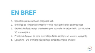 EN BREF
1. Selon les cas : pensez App, produisez web
2. Identifiez les « instants de mobilité » entre votre public cible et votre projet
3. Explorez les features qui ont du sens pour votre site / marque / OP / communauté
VS vos analytics
4. Profitez de l’impact de cette technologie facile à intégrer, et (encore) innovante
5. Le gaming : une première étape simple et rapide à mettre en place
 