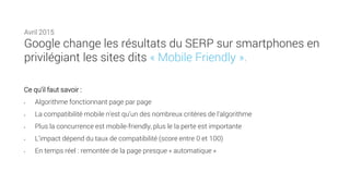 Ce qu’il faut savoir :
• Algorithme fonctionnant page par page
• La compatibilité mobile n’est qu’un des nombreux critères de l’algorithme
• Plus la concurrence est mobile-friendly, plus le la perte est importante
• L’impact dépend du taux de compatibilité (score entre 0 et 100)
• En temps réel : remontée de la page presque « automatique »
Avril 2015
Google change les résultats du SERP sur smartphones en
privilégiant les sites dits « Mobile Friendly ».
 