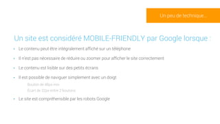 •Un site est considéré MOBILE-FRIENDLY par Google lorsque :
• Le contenu peut être intégralement affiché sur un téléphone
• Il n’est pas nécessaire de réduire ou zoomer pour afficher le site correctement
• Le contenu est lisible sur des petits écrans
• Il est possible de naviguer simplement avec un doigt
• Bouton de 48px min
• Écart de 32px entre 2 boutons
• Le site est compréhensible par les robots Google
Un peu de technique…
 
