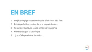 EN BREF
1. Ne plus négliger la version mobile (si ce n’est déjà fait)
2. Privilégier le Responsive, dans la plupart des cas
3. Respectez quelques règles simples d’ergonomie
4. Ne négligez pas la technique
5. …jusqu’à la prochaine évolution
 