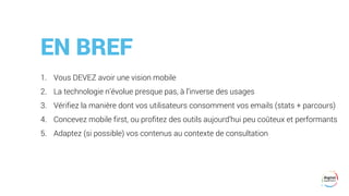 EN BREF
1. Vous DEVEZ avoir une vision mobile
2. La technologie n’évolue presque pas, à l’inverse des usages
3. Vérifiez la manière dont vos utilisateurs consomment vos emails (stats + parcours)
4. Concevez mobile first, ou profitez des outils aujourd’hui peu coûteux et performants
5. Adaptez (si possible) vos contenus au contexte de consultation
 