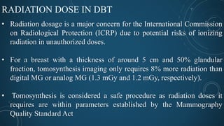 RADIATION DOSE IN DBT
• Radiation dosage is a major concern for the International Commission
on Radiological Protection (ICRP) due to potential risks of ionizing
radiation in unauthorized doses.
• For a breast with a thickness of around 5 cm and 50% glandular
fraction, tomosynthesis imaging only requires 8% more radiation than
digital MG or analog MG (1.3 mGy and 1.2 mGy, respectively).
• Tomosynthesis is considered a safe procedure as radiation doses it
requires are within parameters established by the Mammography
Quality Standard Act
 