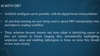 AIWITH DBT
• Artificial intelligent can be possible with the digital breast tomosynthesis.
• AI and deep learning are now being used to speed DBT interpretation time
and improve reading workflow.
• These solutions become smarter and more adept at identifying cancer as
they are trained on breast imaging data, automatically highlighting
suspicious areas and enabling radiologists to focus on areas they should
review more closely.
 