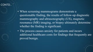 CONTD..
• When screening mammograms demonstrate a
questionable finding, the results of follow-up diagnostic
mammography and ultrasonography (US), magnetic
resonance (MR) imaging, or biopsy ultimately determine
whether the finding is significant.
• The process causes anxiety for patients and incurs
additional healthcare costs for findings that frequently are
proved benign.
 