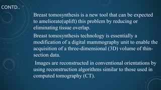 CONTD..
Breast tomosynthesis is a new tool that can be expected
to ameliorate(uplift) this problem by reducing or
eliminating tissue overlap.
Breast tomosynthesis technology is essentially a
modification of a digital mammography unit to enable the
acquisition of a three-dimensional (3D) volume of thin-
section data.
Images are reconstructed in conventional orientations by
using reconstruction algorithms similar to those used in
computed tomography (CT).
 