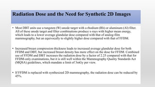 Radiation Dose and the Need for Synthetic 2D Images
• Most DBT units use a tungsten (W) anode target with a rhodium (Rh) or aluminum (Al) filter.
All of these anode target and filter combinations produce x-rays with higher mean energy,
which leads to a lower average glandular dose compared with that of analog-film
mammography, but an equivocally to slightly higher dose compared with that of FFDM.
• Increased breast compression thickness leads to increased average glandular dose for both
FFDM and DBT, but increased breast density has more effect on the dose for FFDM. Combined
use of FFDM and DBT increases the radiation dose by a factor of 2.25 compared with that for
FFDM-only examinations, but it is still well within the Mammography Quality Standards Act
(MQSA) guidelines, which mandate a limit of 3mGy per view.
• If FFDM is replaced with synthesized 2D mammography, the radiation dose can be reduced by
45%.
 