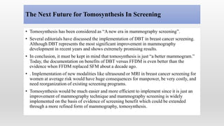 The Next Future for Tomosynthesis In Screening
• Tomosynthesis has been considered as “A new era in mammography screening”.
• Several editorials have discussed the implementation of DBT in breast cancer screening.
Although DBT represents the most significant improvement in mammography
development in recent years and shows extremely promising results.
• In conclusion, it must be kept in mind that tomosynthesis is just “a better mammogram.”
Today, the documentation on benefits of DBT versus FFDM is even better than the
evidence when FFDM replaced SFM about a decade ago.
• . Implementation of new modalities like ultrasound or MRI in breast cancer screening for
women at average risk would have huge consequences for manpower, be very costly, and
need reorganization of existing screening programs.
• Tomosynthesis would be much easier and more efficient to implement since it is just an
improvement of mammography technique and mammography screening is widely
implemented on the basis of evidence of screening benefit which could be extended
through a more refined form of mammography, tomosynthesis.
 