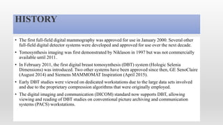 HISTORY
• The first full-field digital mammography was approved for use in January 2000. Several other
full-field digital detector systems were developed and approved for use over the next decade.
• Tomosynthesis imaging was first demonstrated by Niklason in 1997 but was not commercially
available until 2011.
• In February 2011, the first digital breast tomosynthesis (DBT) system (Hologic Selenia
Dimensions) was introduced. Two other systems have been approved since then, GE SenoClaire
(August 2014) and Siemens MAMMOMAT Inspiration (April 2015).
• Early DBT studies were viewed on dedicated workstations due to the large data sets involved
and due to the proprietary compression algorithms that were originally employed.
• The digital imaging and communication (DICOM) standard now supports DBT, allowing
viewing and reading of DBT studies on conventional picture archiving and communication
systems (PACS) workstations.
 