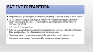 PATIENT PREPARETION
• Ask patient about prior surgeries, hormone use, and family or personal history of breast cancer.
• Do not schedule screening mammogram for the week before menstrual period, breasts are
usually tender during this time. The best time for a screening mammogram is one week
following your period.
• Ask patient’s pregnancy status.
• Not wear deodorant, talcum powder or lotion under arms or on breasts on the day of the exam.
These can be confused for calcium deposits on the mammogram.
• Discuss any breast symptoms or problems to the patient before performing the exam.
• Check prior mammograms. This is needed for comparison with current exam.
 