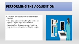 PERFORMING THE ACQUISITION
• The breast is compressed on the breast support
platform
• The X-ray tube is moving through a limited arc
(+15-50) degree angle above the breast.
• A series of low dose exposures are made every
degree or so, creating a series of digital images.
 