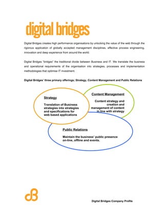 Digital Bridges creates high performance organisations by unlocking the value of the web through the
rigorous application of globally accepted management disciplines, effective process engineering,
innovation and deep experience from around the world.


Digital Bridges “bridges” the traditional divide between Business and IT. We translate the business
and operational requirements of the organisation into strategies, processes and implementation
methodologies that optimise IT investment.


Digital Bridges’ three primary offerings; Strategy, Content Management and Public Relations




                                                        Content Management
                Strategy
                                                          Content strategy and
                Translation of Business                            creation and
                strategies into strategies              management of content
                and specifications for                     in line with strategy
                web based applications




                               Public Relations

                               Maintain the business’ public presence
                               on-line, offline and events.




                                                        Digital Bridges Company Profile
 