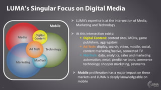 2
Mobile
LUMA’s Singular Focus on Digital Media
Technology
Media
Marketing
MarTech
Digital
Content
Ad	Tech
Ø LUMA’s	expertise	is	at	the	intersection	of	Media,	
Marketing	and	Technology
Ø At	this	intersection	exists:
§ Digital	Content: content	sites,	MCNs,	game	
publishers,	aggregators
§ Ad	Tech: display,	search,	video,	mobile,	social,	
content	marketing/native,	connected	TV
§ MarTech: data,	analytics,	sales	and	marketing	
automation,	email,	predictive	tools,	commerce	
technology,	shopper	marketing,	payments
Ø Mobile proliferation	has	a	major	impact	on	these	
markets	and	LUMA	is	deeply	knowledgeable	on	
mobile
 