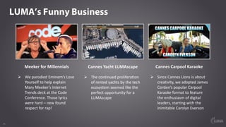 1616
LUMA’s Funny Business
Meeker	for	Millennials
Ø We	parodied	Eminem’s	Lose	
Yourself	to	help	explain	
Mary	Meeker’s	Internet	
Trends	deck	at	the	Code	
Conference.	Those	lyrics	
were	hard	– new	found	
respect	for	rap!
Cannes	Yacht	LUMAscape
Ø The	continued	proliferation	
of	rented	yachts	by	the	tech	
ecosystem	seemed	like	the	
perfect	opportunity	for	a	
LUMAscape
Cannes	Carpool	Karaoke
Ø Since	Cannes	Lions	is	about	
creativity,	we	adopted	James	
Corden’s	popular	Carpool	
Karaoke	format	to	feature	
the	enthusiasm	of	digital	
leaders,	starting	with	the	
inimitable	Carolyn	Everson
 