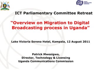 Patrick Mwesigwa, Director, Technology & Licensing Uganda Communications Commission   ICT Parliamentary Committee Retreat “ Overview on Migration to Digital  Broadcasting process in Uganda” Lake Victoria Serena Hotel, Kampala, 12 August 2011 