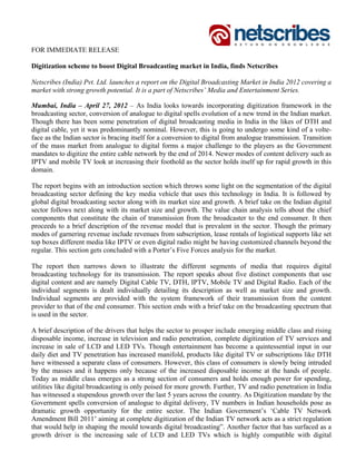 FOR IMMEDIATE RELEASE

Digitization scheme to boost Digital Broadcasting market in India, finds Netscribes

Netscribes (India) Pvt. Ltd. launches a report on the Digital Broadcasting Market in India 2012 covering a
market with strong growth potential. It is a part of Netscribes’ Media and Entertainment Series.

Mumbai, India – April 27, 2012 – As India looks towards incorporating digitization framework in the
broadcasting sector, conversion of analogue to digital spells evolution of a new trend in the Indian market.
Though there has been some penetration of digital broadcasting media in India in the likes of DTH and
digital cable, yet it was predominantly nominal. However, this is going to undergo some kind of a volte-
face as the Indian sector is bracing itself for a conversion to digital from analogue transmission. Transition
of the mass market from analogue to digital forms a major challenge to the players as the Government
mandates to digitize the entire cable network by the end of 2014. Newer modes of content delivery such as
IPTV and mobile TV look at increasing their foothold as the sector holds itself up for rapid growth in this
domain.

The report begins with an introduction section which throws some light on the segmentation of the digital
broadcasting sector defining the key media vehicle that uses this technology in India. It is followed by
global digital broadcasting sector along with its market size and growth. A brief take on the Indian digital
sector follows next along with its market size and growth. The value chain analysis tells about the chief
components that constitute the chain of transmission from the broadcaster to the end consumer. It then
proceeds to a brief description of the revenue model that is prevalent in the sector. Though the primary
modes of garnering revenue include revenues from subscription, lease rentals of logistical supports like set
top boxes different media like IPTV or even digital radio might be having customized channels beyond the
regular. This section gets concluded with a Porter’s Five Forces analysis for the market.

The report then narrows down to illustrate the different segments of media that requires digital
broadcasting technology for its transmission. The report speaks about five distinct components that use
digital content and are namely Digital Cable TV, DTH, IPTV, Mobile TV and Digital Radio. Each of the
individual segments is dealt individually detailing its description as well as market size and growth.
Individual segments are provided with the system framework of their transmission from the content
provider to that of the end consumer. This section ends with a brief take on the broadcasting spectrum that
is used in the sector.

A brief description of the drivers that helps the sector to prosper include emerging middle class and rising
disposable income, increase in television and radio penetration, complete digitization of TV services and
increase in sale of LCD and LED TVs. Though entertainment has become a quintessential input in our
daily diet and TV penetration has increased manifold, products like digital TV or subscriptions like DTH
have witnessed a separate class of consumers. However, this class of consumers is slowly being intruded
by the masses and it happens only because of the increased disposable income at the hands of people.
Today as middle class emerges as a strong section of consumers and holds enough power for spending,
utilities like digital broadcasting is only poised for more growth. Further, TV and radio penetration in India
has witnessed a stupendous growth over the last 5 years across the country. As Digitization mandate by the
Government spells conversion of analogue to digital delivery, TV numbers in Indian households pose as
dramatic growth opportunity for the entire sector. The Indian Government’s ‘Cable TV Network
Amendment Bill 2011’ aiming at complete digitization of the Indian TV network acts as a strict regulation
that would help in shaping the mould towards digital broadcasting”. Another factor that has surfaced as a
growth driver is the increasing sale of LCD and LED TVs which is highly compatible with digital
 