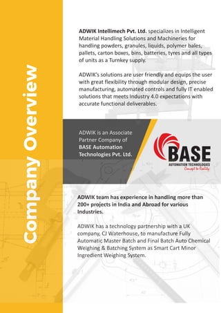 ADWIK Intellimech Pvt. Ltd. specializes in Intelligent
Material Handling Solutions and Machineries for
handling powders, granules, liquids, polymer bales,
pallets, carton boxes, bins, batteries, tyres and all types
of units as a Turnkey supply.
ADWIK’s solutions are user friendly and equips the user
with great flexibility through modular design, precise
manufacturing, automated controls and fully IT enabled
solutions that meets Industry 4.0 expectations with
accurate functional deliverables.
CompanyOverview
ADWIK is an Associate
Partner Company of
BASE Automation
Technologies Pvt. Ltd.
ADWIK team has experience in handling more than
200+ projects in India and Abroad for various
Industries.
ADWIK has a technology partnership with a UK
company, CJ Waterhouse, to manufacture Fully
Automatic Master Batch and Final Batch Auto Chemical
Weighing & Batching System as Smart Cart Minor
Ingredient Weighing System.
 