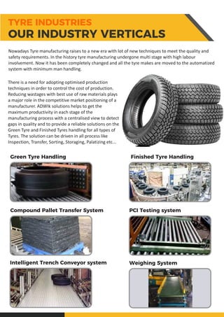 Green Tyre Handling Finished Tyre Handling
Compound Pallet Transfer System PCI Testing system
Intelligent Trench Conveyor system Weighing System
Nowadays Tyre manufacturing raises to a new era with lot of new techniques to meet the quality and
safety requirements. In the history tyre manufacturing undergone multi stage with high labour
involvement. Now it has been completely changed and all the tyre makes are moved to the automatized
system with minimum man handling.
There is a need for adopting optimised production
techniques in order to control the cost of production.
Reducing wastages with best use of raw materials plays
a major role in the competitive market positioning of a
manufacturer. ADWIk solutions helps to get the
maximum productivity in each stage of the
manufacturing process with a centralised view to detect
gaps in quality and to provide a reliable solutions on the
Green Tyre and Finished Tyres handling for all types of
Tyres. The solution can be driven in all process like
Inspection, Transfer, Sorting, Storaging, Palatizing etc...
TYRE INDUSTRIES
OUR INDUSTRY VERTICALS
 